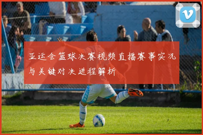 亚运会篮球决赛视频直播赛事实况与关键对决进程解析