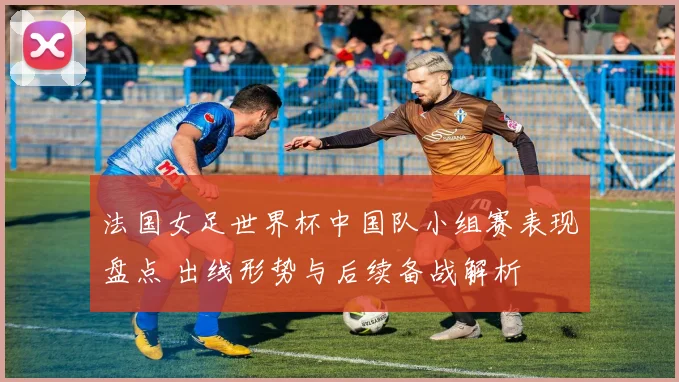 法国女足世界杯中国队小组赛表现盘点 出线形势与后续备战解析