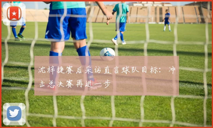 沈梓捷赛后采访直言球队目标：冲击总决赛再进一步