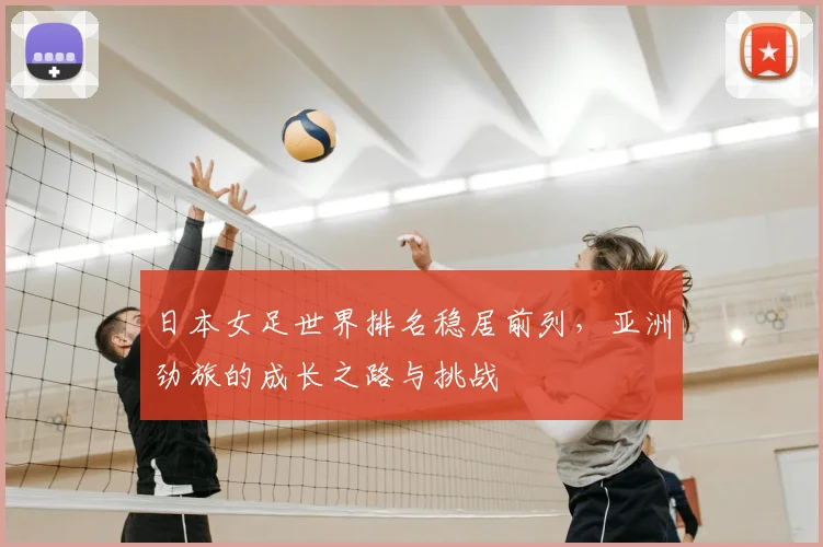 日本女足世界排名稳居前列，亚洲劲旅的成长之路与挑战