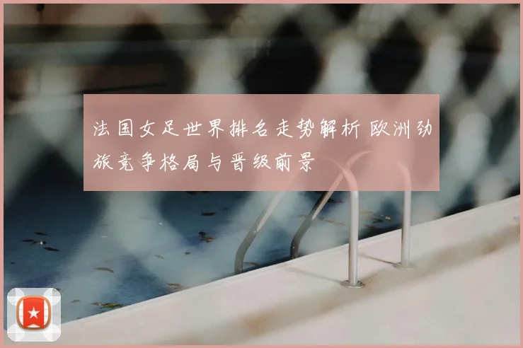 法国女足世界排名走势解析 欧洲劲旅竞争格局与晋级前景