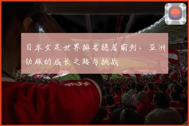 日本女足世界排名稳居前列，亚洲劲旅的成长之路与挑战