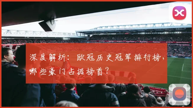 深度解析：欧冠历史冠军排行榜，哪些豪门占据榜首？