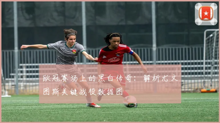 欧冠赛场上的黑白传奇：解析尤文图斯关键战役数据图