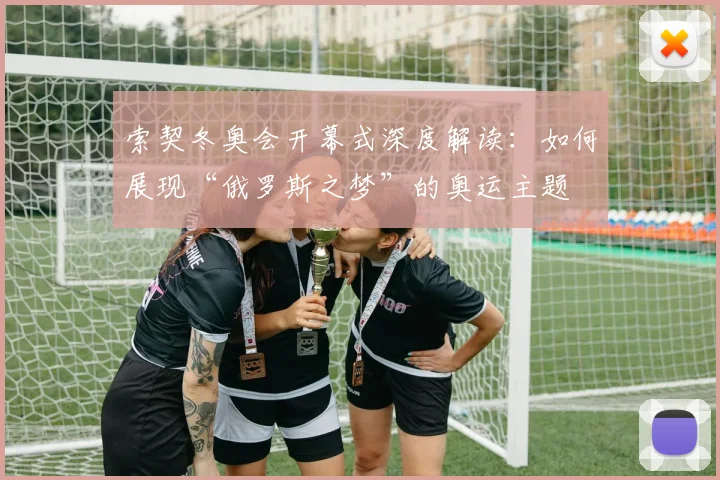 索契冬奥会开幕式深度解读：如何展现“俄罗斯之梦”的奥运主题