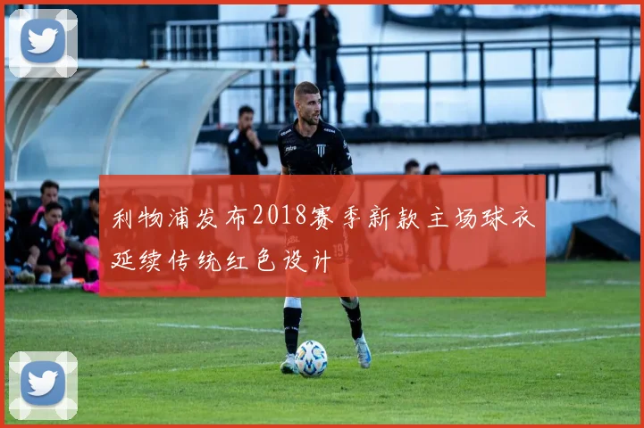 利物浦发布2018赛季新款主场球衣延续传统红色设计