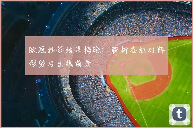 欧冠抽签结果揭晓：解析各组对阵形势与出线前景