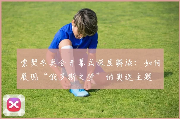 索契冬奥会开幕式深度解读：如何展现“俄罗斯之梦”的奥运主题