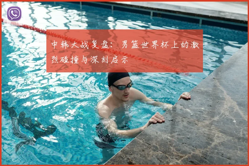 中韩大战复盘：男篮世界杯上的激烈碰撞与深刻启示