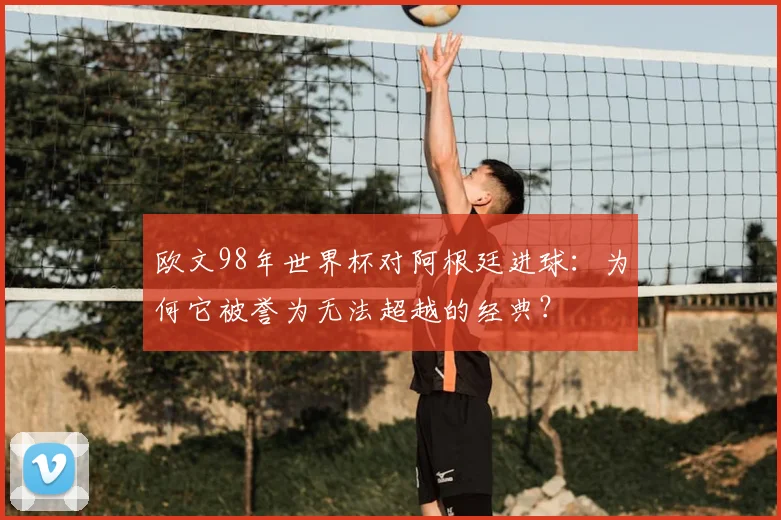 欧文98年世界杯对阿根廷进球：为何它被誉为无法超越的经典？