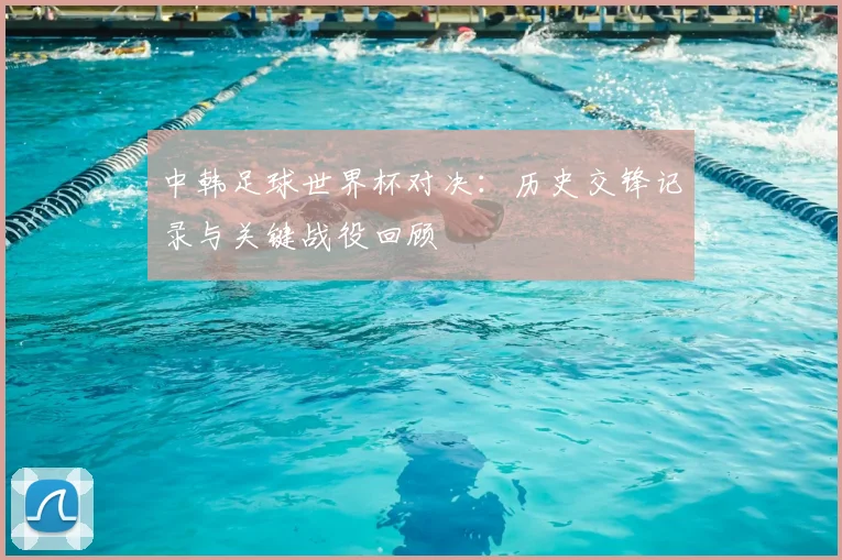 中韩足球世界杯对决：历史交锋记录与关键战役回顾