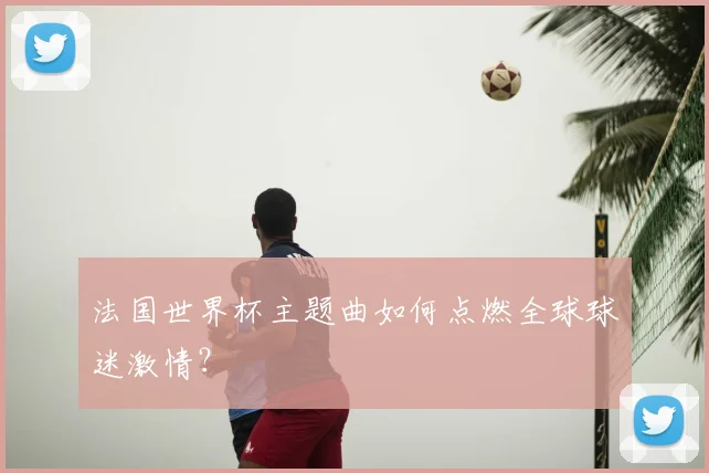 法国世界杯主题曲如何点燃全球球迷激情？
