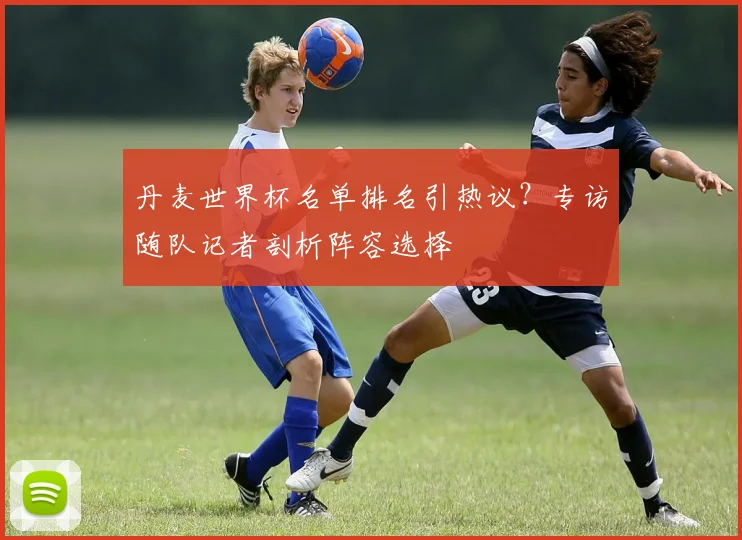 丹麦世界杯名单排名引热议？专访随队记者剖析阵容选择
