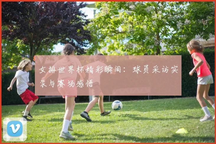 女排世界杯精彩瞬间:球员采访实录与赛场感悟
