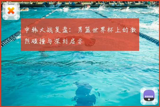 中韩大战复盘:男篮世界杯上的激烈碰撞与深刻启示