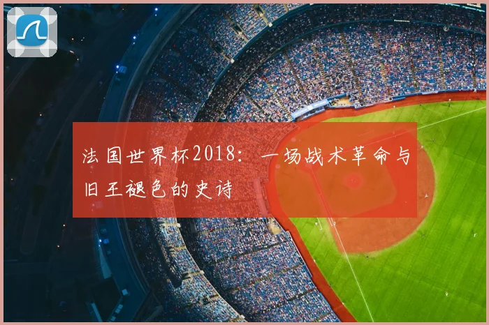 法国世界杯2018:一场战术革命与旧王褪色的史诗