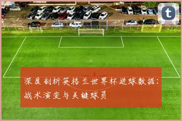 深度剖析英格兰世界杯进球数据：战术演变与关键球员