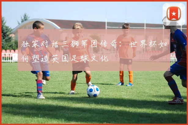 独家对话三狮军团传奇：世界杯如何塑造英国足球文化