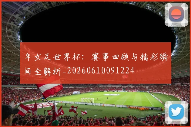 年女足世界杯：赛事回顾与精彩瞬间全解析_20260610091224