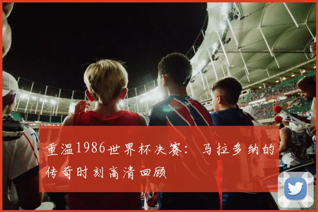 重温1986世界杯决赛：马拉多纳的传奇时刻高清回顾