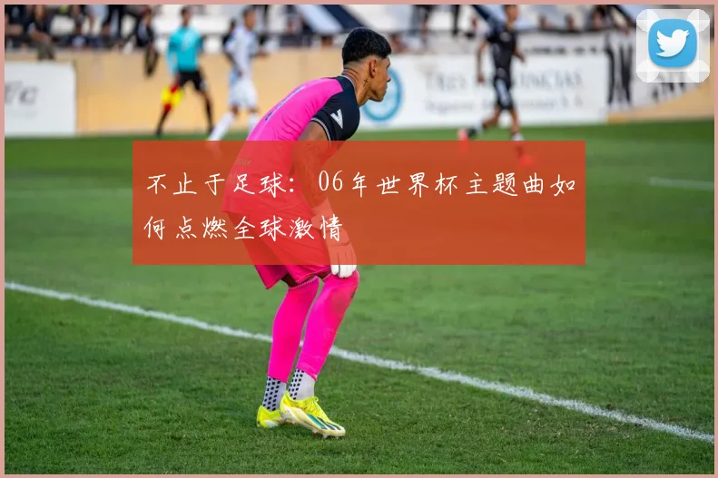 不止于足球：06年世界杯主题曲如何点燃全球激情